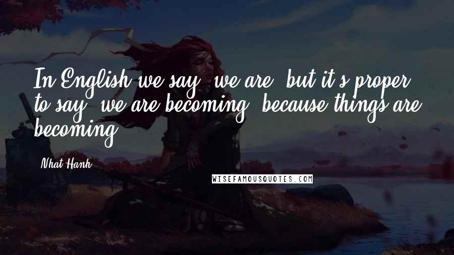 Nhat Hanh Quotes: In English we say 'we are' but it's proper to say 'we are becoming' because things are becoming.
