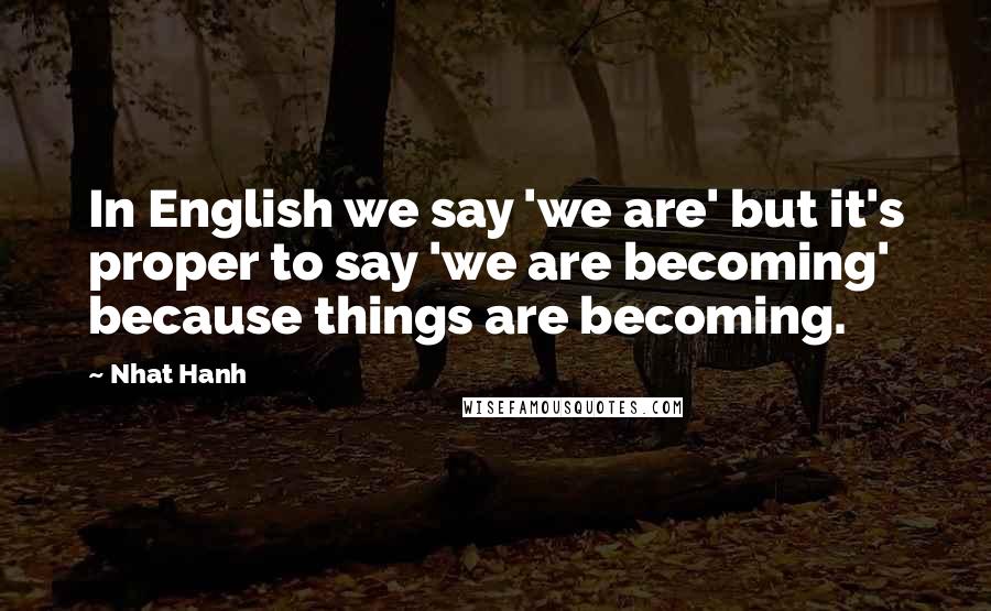 Nhat Hanh Quotes: In English we say 'we are' but it's proper to say 'we are becoming' because things are becoming.