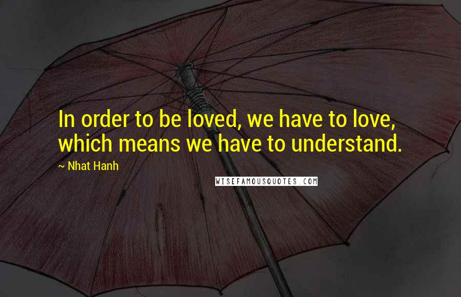 Nhat Hanh Quotes: In order to be loved, we have to love, which means we have to understand.