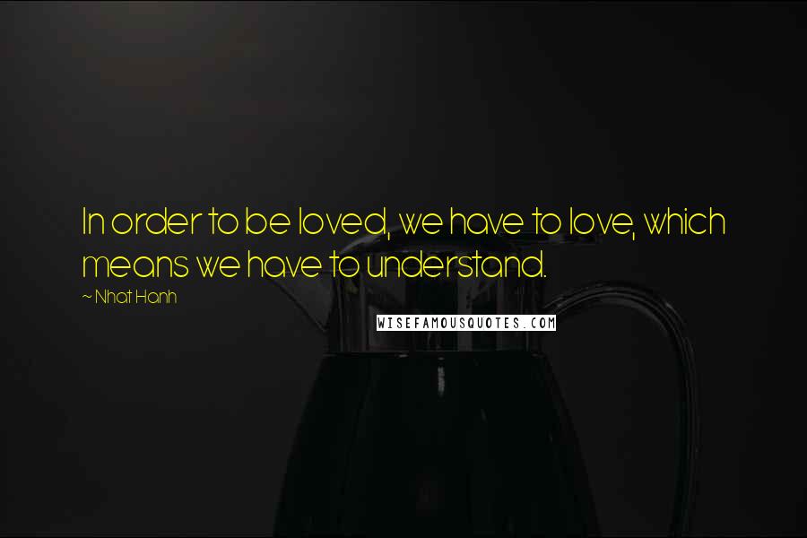 Nhat Hanh Quotes: In order to be loved, we have to love, which means we have to understand.