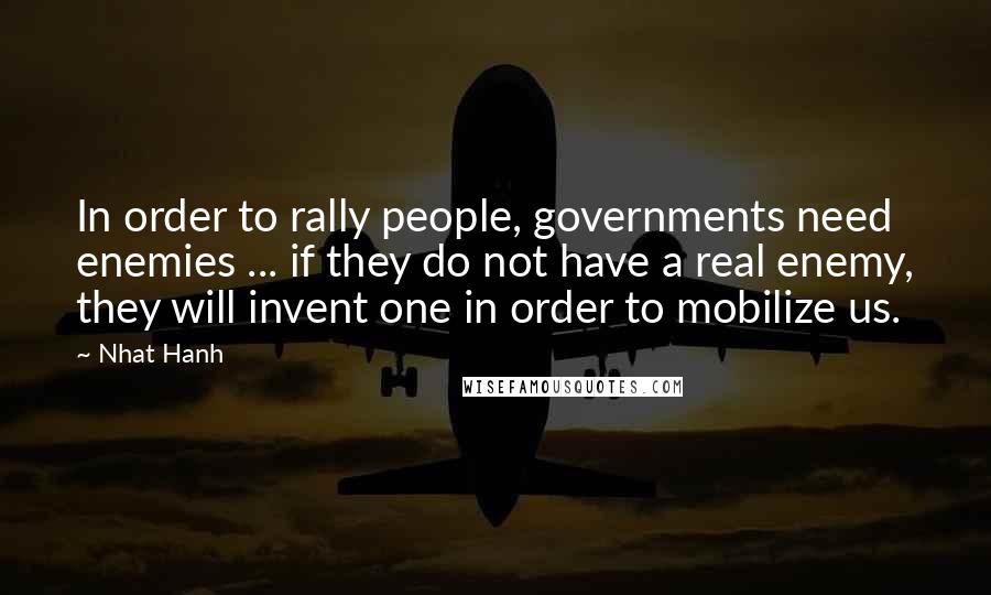 Nhat Hanh Quotes: In order to rally people, governments need enemies ... if they do not have a real enemy, they will invent one in order to mobilize us.