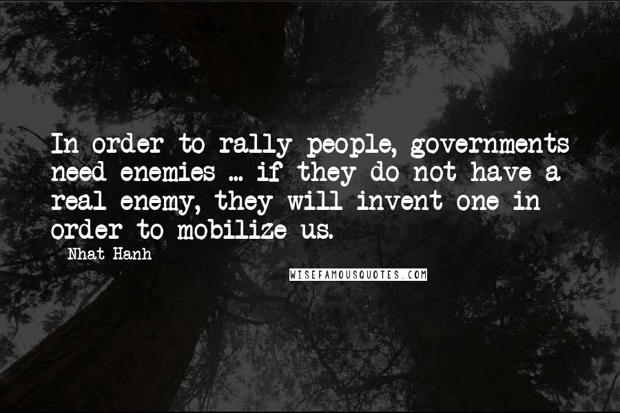 Nhat Hanh Quotes: In order to rally people, governments need enemies ... if they do not have a real enemy, they will invent one in order to mobilize us.