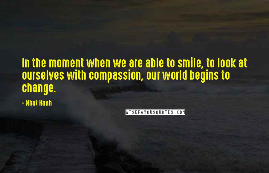 Nhat Hanh Quotes: In the moment when we are able to smile, to look at ourselves with compassion, our world begins to change.