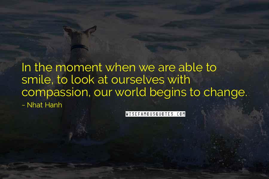 Nhat Hanh Quotes: In the moment when we are able to smile, to look at ourselves with compassion, our world begins to change.