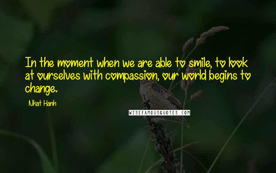 Nhat Hanh Quotes: In the moment when we are able to smile, to look at ourselves with compassion, our world begins to change.