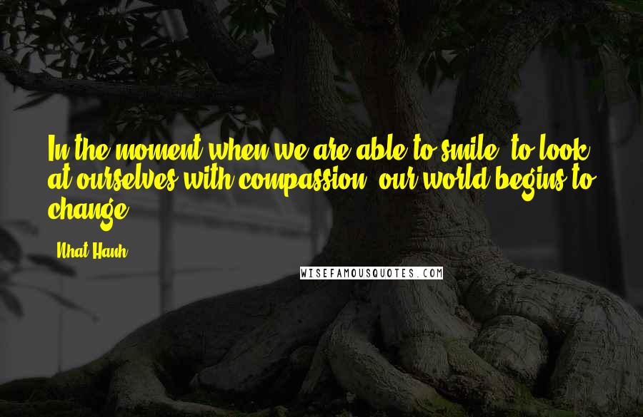 Nhat Hanh Quotes: In the moment when we are able to smile, to look at ourselves with compassion, our world begins to change.