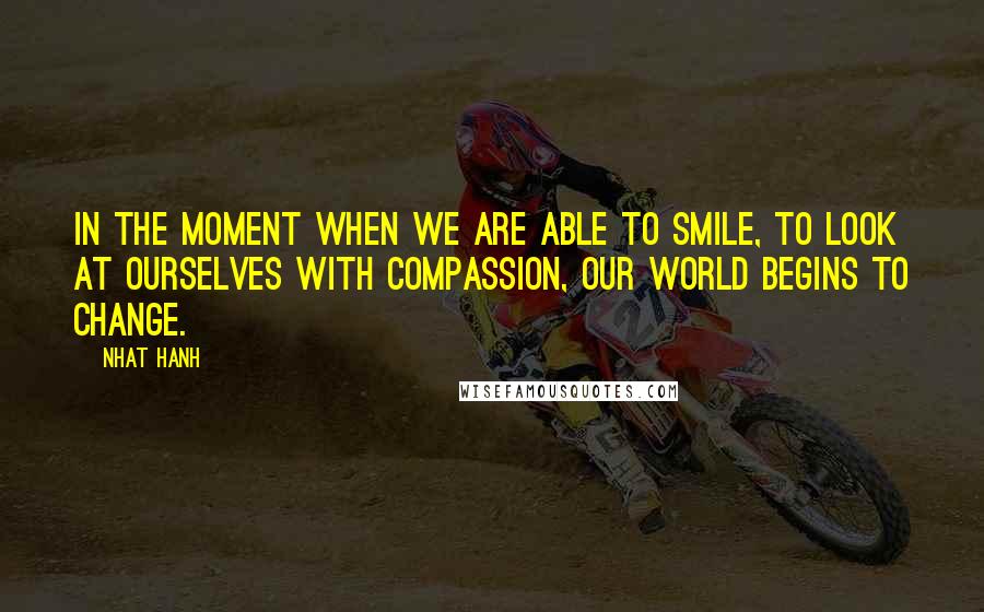 Nhat Hanh Quotes: In the moment when we are able to smile, to look at ourselves with compassion, our world begins to change.