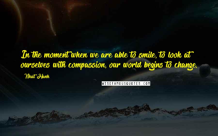 Nhat Hanh Quotes: In the moment when we are able to smile, to look at ourselves with compassion, our world begins to change.