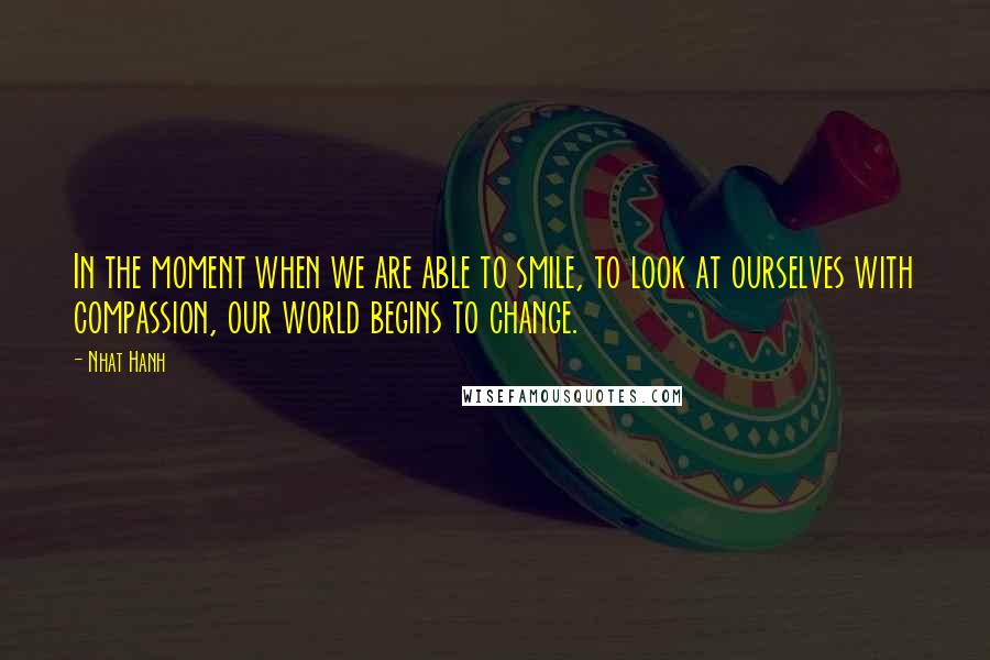 Nhat Hanh Quotes: In the moment when we are able to smile, to look at ourselves with compassion, our world begins to change.