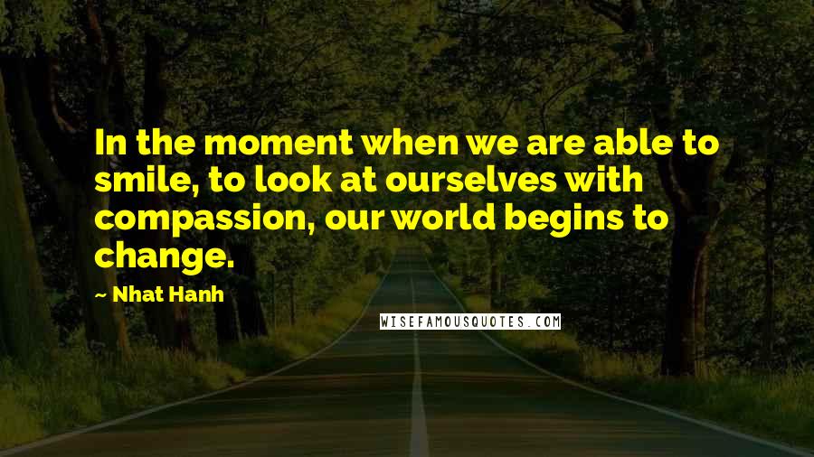 Nhat Hanh Quotes: In the moment when we are able to smile, to look at ourselves with compassion, our world begins to change.
