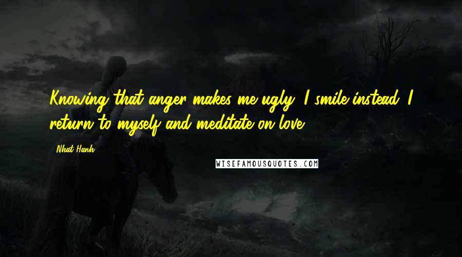 Nhat Hanh Quotes: Knowing that anger makes me ugly, I smile instead. I return to myself and meditate on love.