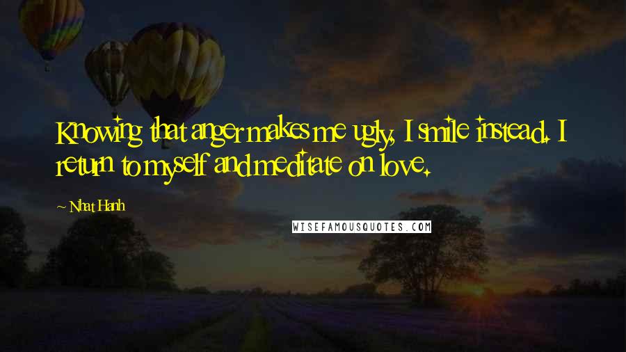 Nhat Hanh Quotes: Knowing that anger makes me ugly, I smile instead. I return to myself and meditate on love.