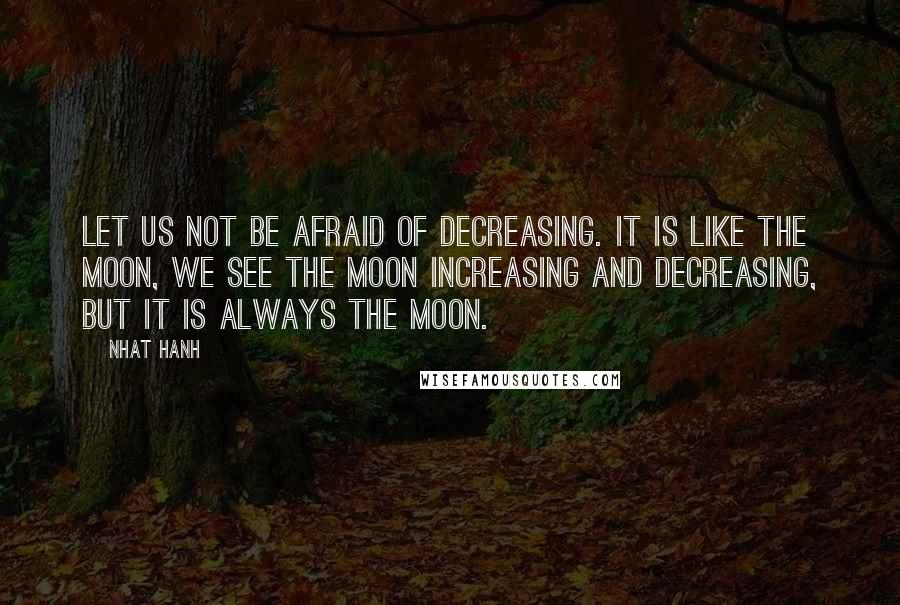 Nhat Hanh Quotes: Let us not be afraid of decreasing. It is like the moon, we see the moon increasing and decreasing, but it is always the moon.