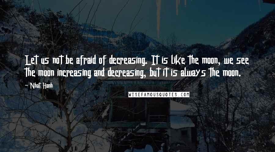 Nhat Hanh Quotes: Let us not be afraid of decreasing. It is like the moon, we see the moon increasing and decreasing, but it is always the moon.