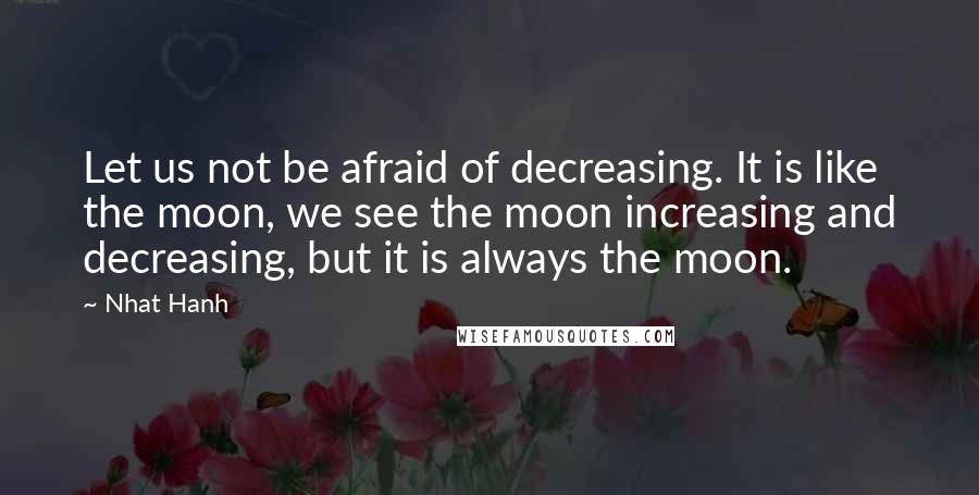 Nhat Hanh Quotes: Let us not be afraid of decreasing. It is like the moon, we see the moon increasing and decreasing, but it is always the moon.