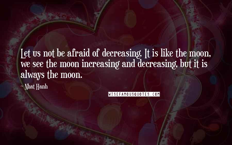 Nhat Hanh Quotes: Let us not be afraid of decreasing. It is like the moon, we see the moon increasing and decreasing, but it is always the moon.