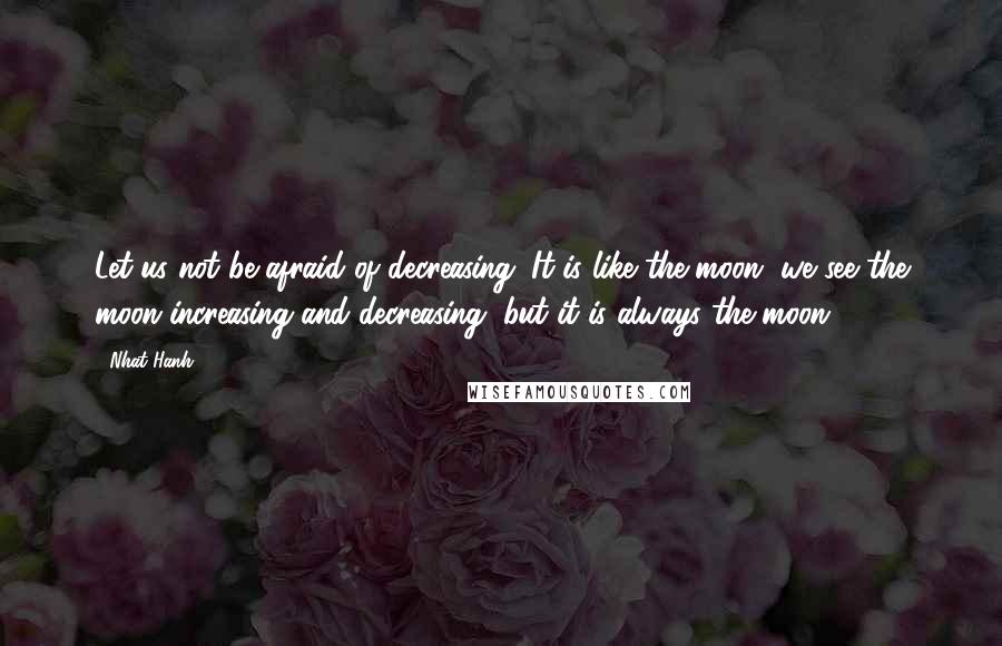 Nhat Hanh Quotes: Let us not be afraid of decreasing. It is like the moon, we see the moon increasing and decreasing, but it is always the moon.