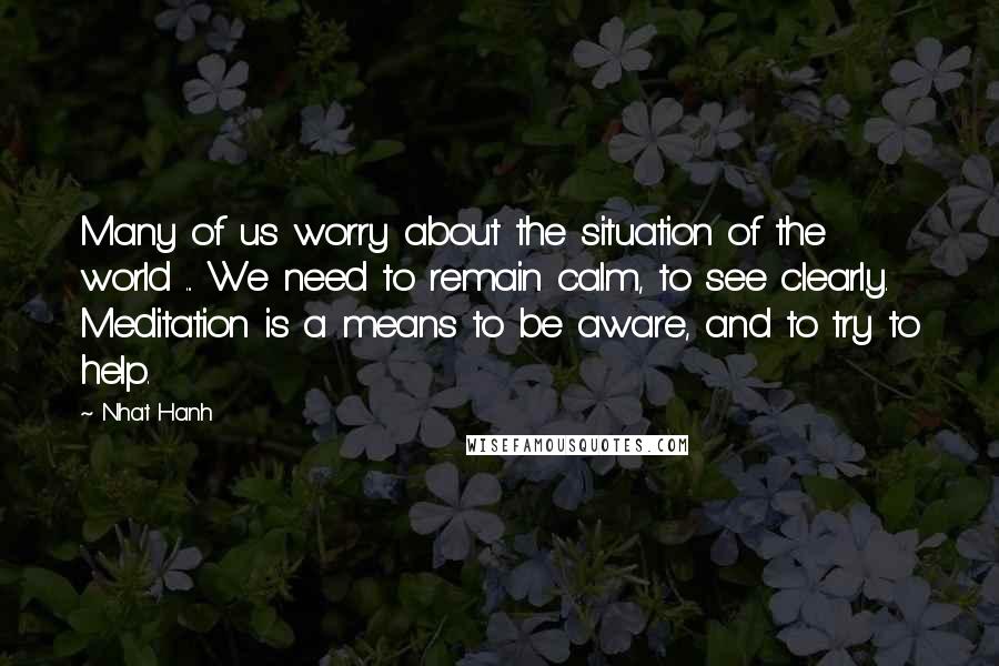 Nhat Hanh Quotes: Many of us worry about the situation of the world ... We need to remain calm, to see clearly. Meditation is a means to be aware, and to try to help.