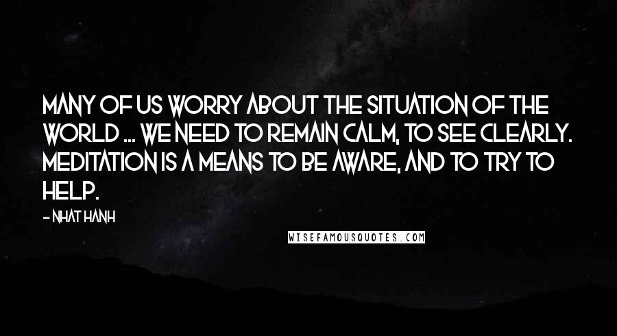 Nhat Hanh Quotes: Many of us worry about the situation of the world ... We need to remain calm, to see clearly. Meditation is a means to be aware, and to try to help.