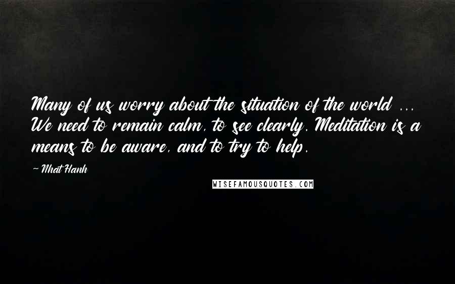 Nhat Hanh Quotes: Many of us worry about the situation of the world ... We need to remain calm, to see clearly. Meditation is a means to be aware, and to try to help.