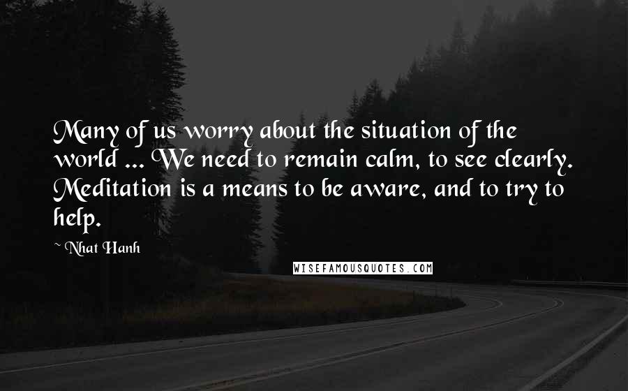 Nhat Hanh Quotes: Many of us worry about the situation of the world ... We need to remain calm, to see clearly. Meditation is a means to be aware, and to try to help.