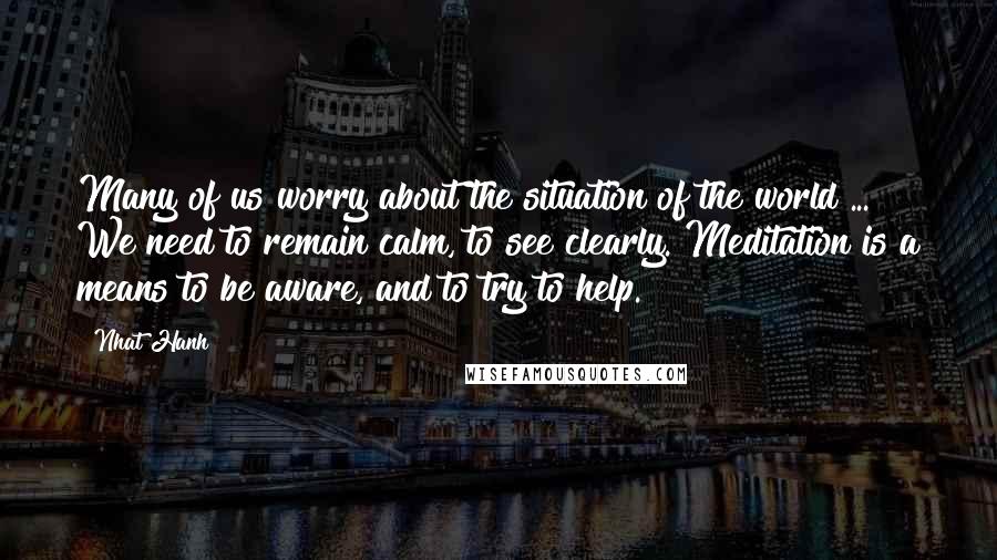 Nhat Hanh Quotes: Many of us worry about the situation of the world ... We need to remain calm, to see clearly. Meditation is a means to be aware, and to try to help.