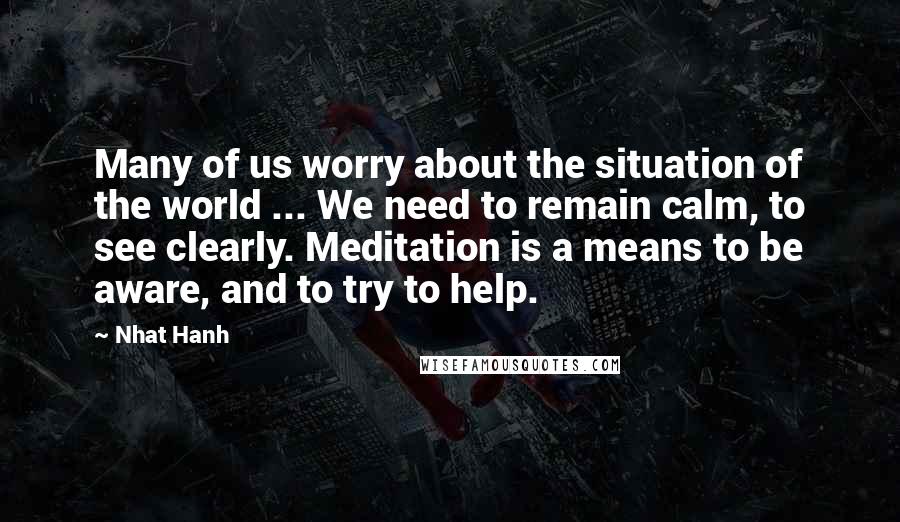 Nhat Hanh Quotes: Many of us worry about the situation of the world ... We need to remain calm, to see clearly. Meditation is a means to be aware, and to try to help.