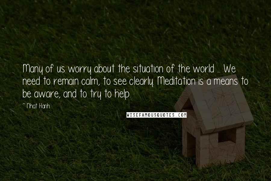 Nhat Hanh Quotes: Many of us worry about the situation of the world ... We need to remain calm, to see clearly. Meditation is a means to be aware, and to try to help.