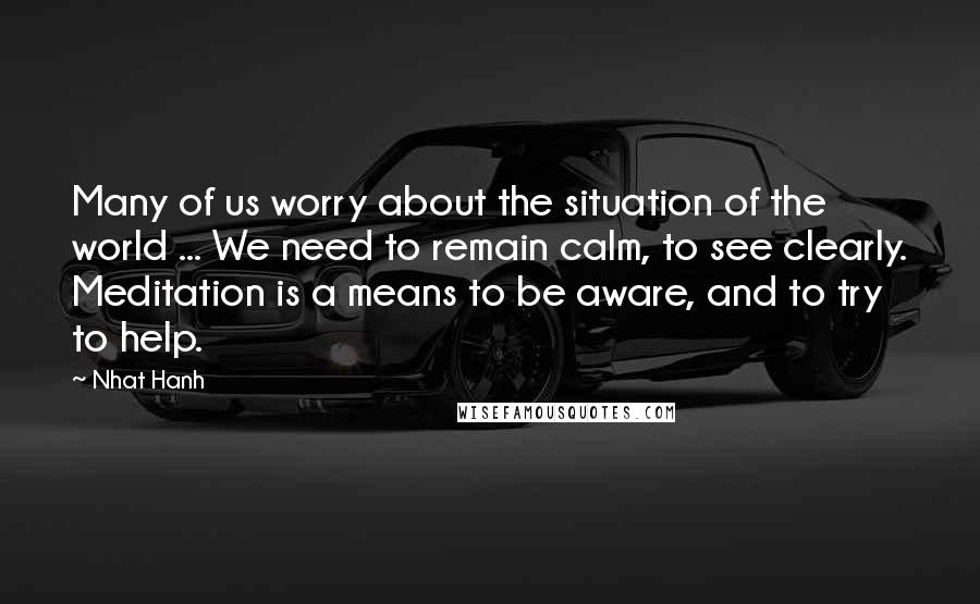 Nhat Hanh Quotes: Many of us worry about the situation of the world ... We need to remain calm, to see clearly. Meditation is a means to be aware, and to try to help.