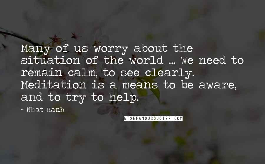 Nhat Hanh Quotes: Many of us worry about the situation of the world ... We need to remain calm, to see clearly. Meditation is a means to be aware, and to try to help.