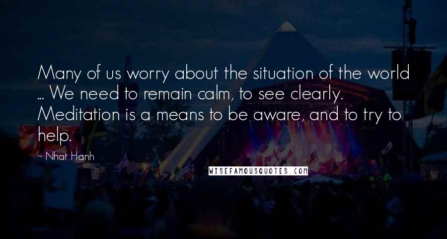 Nhat Hanh Quotes: Many of us worry about the situation of the world ... We need to remain calm, to see clearly. Meditation is a means to be aware, and to try to help.