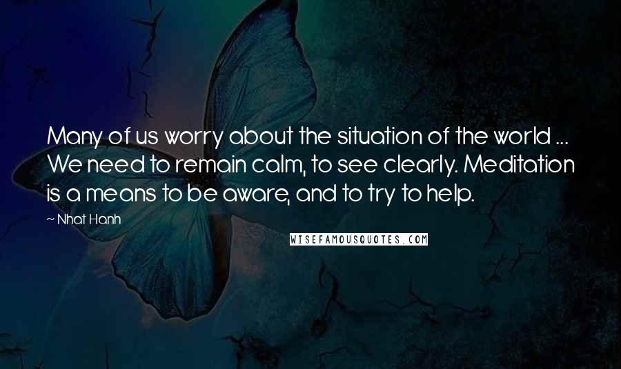 Nhat Hanh Quotes: Many of us worry about the situation of the world ... We need to remain calm, to see clearly. Meditation is a means to be aware, and to try to help.