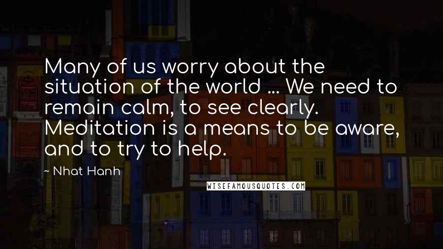 Nhat Hanh Quotes: Many of us worry about the situation of the world ... We need to remain calm, to see clearly. Meditation is a means to be aware, and to try to help.