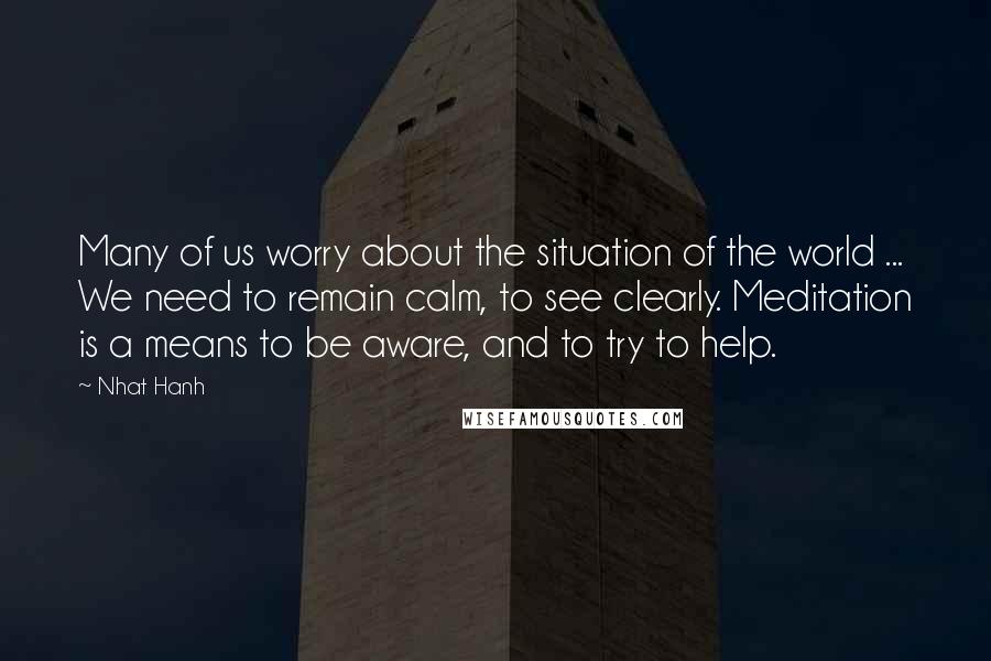 Nhat Hanh Quotes: Many of us worry about the situation of the world ... We need to remain calm, to see clearly. Meditation is a means to be aware, and to try to help.