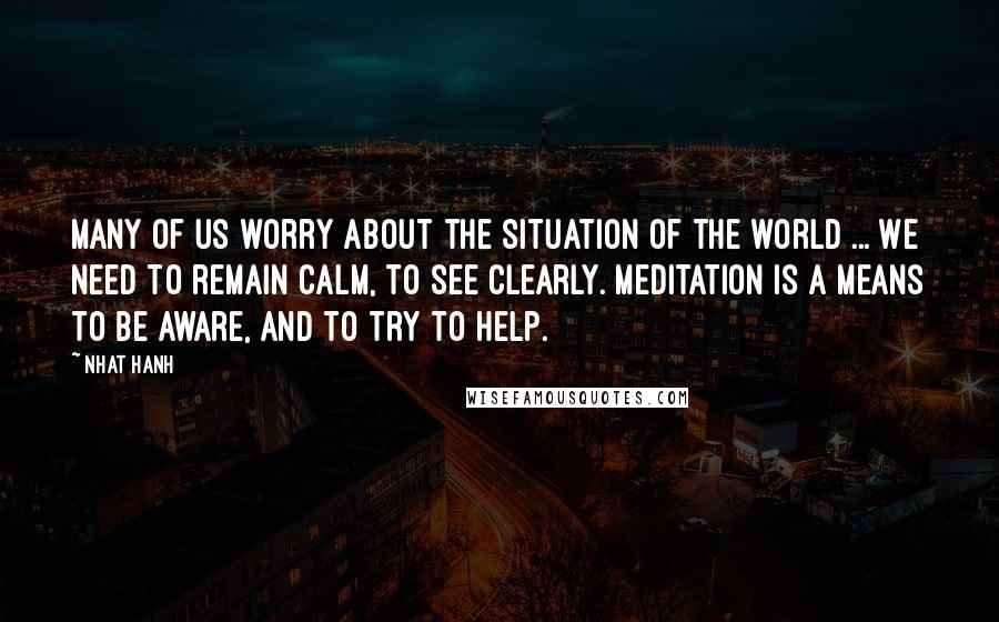 Nhat Hanh Quotes: Many of us worry about the situation of the world ... We need to remain calm, to see clearly. Meditation is a means to be aware, and to try to help.