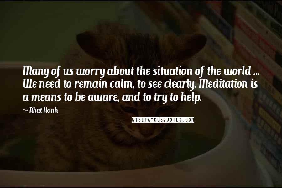 Nhat Hanh Quotes: Many of us worry about the situation of the world ... We need to remain calm, to see clearly. Meditation is a means to be aware, and to try to help.