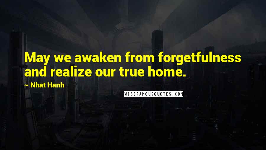 Nhat Hanh Quotes: May we awaken from forgetfulness and realize our true home.