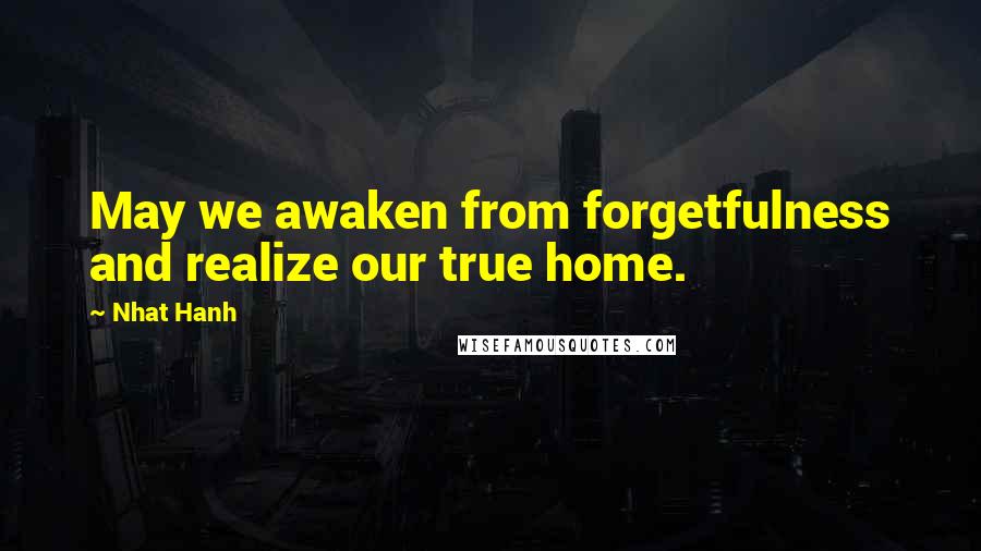 Nhat Hanh Quotes: May we awaken from forgetfulness and realize our true home.