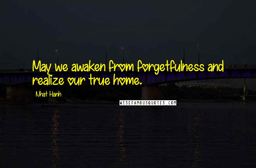 Nhat Hanh Quotes: May we awaken from forgetfulness and realize our true home.