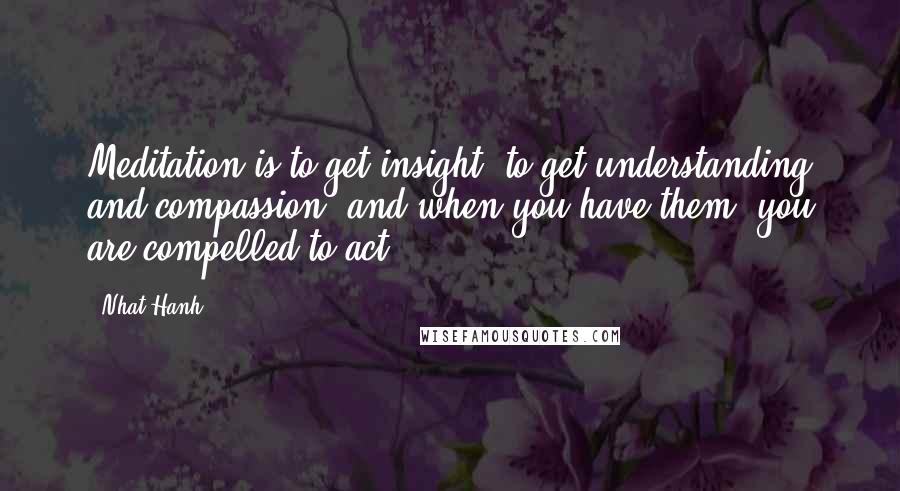 Nhat Hanh Quotes: Meditation is to get insight, to get understanding and compassion, and when you have them, you are compelled to act.