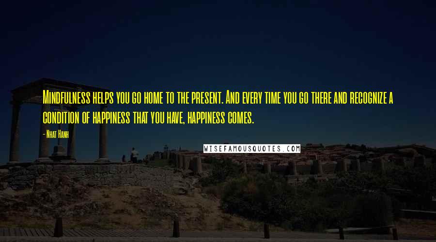 Nhat Hanh Quotes: Mindfulness helps you go home to the present. And every time you go there and recognize a condition of happiness that you have, happiness comes.