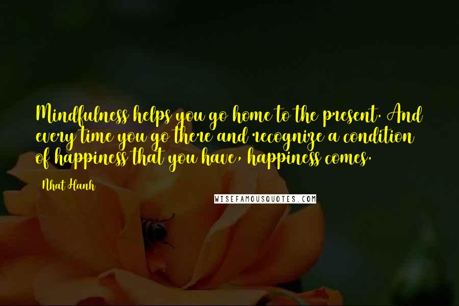 Nhat Hanh Quotes: Mindfulness helps you go home to the present. And every time you go there and recognize a condition of happiness that you have, happiness comes.