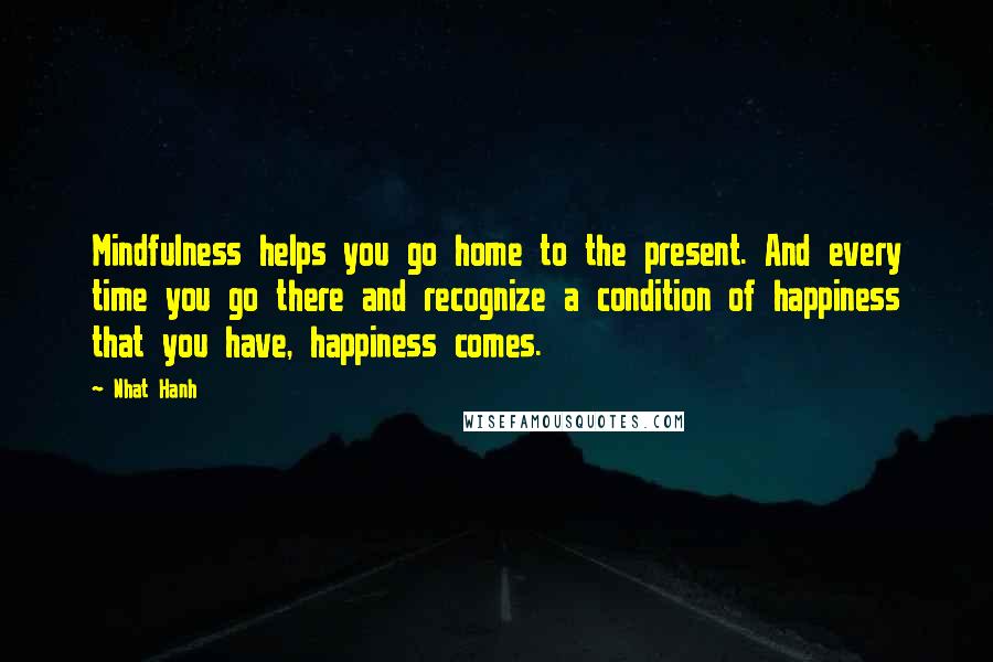 Nhat Hanh Quotes: Mindfulness helps you go home to the present. And every time you go there and recognize a condition of happiness that you have, happiness comes.