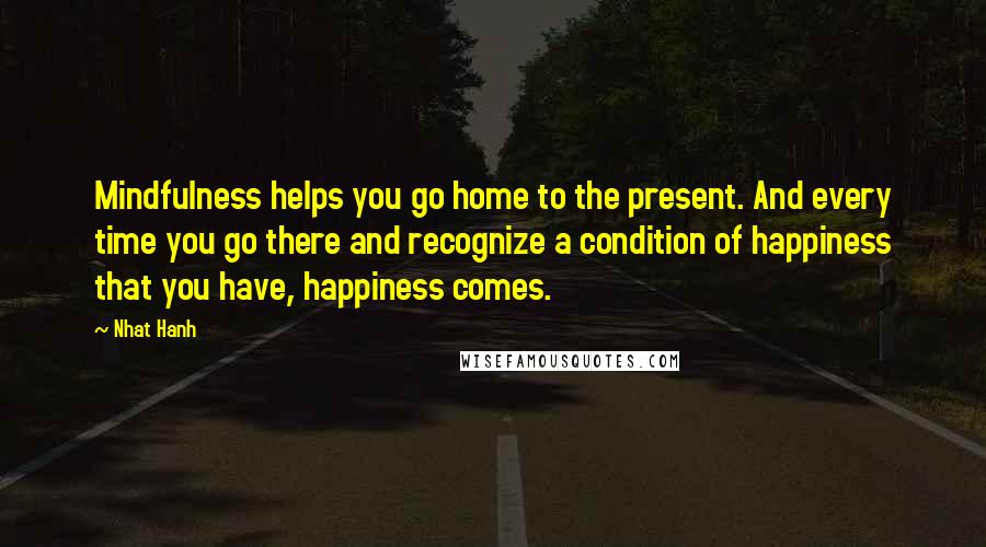 Nhat Hanh Quotes: Mindfulness helps you go home to the present. And every time you go there and recognize a condition of happiness that you have, happiness comes.