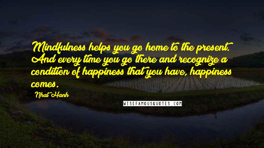 Nhat Hanh Quotes: Mindfulness helps you go home to the present. And every time you go there and recognize a condition of happiness that you have, happiness comes.