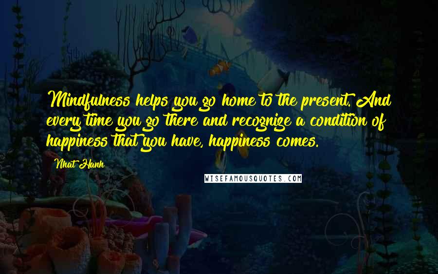 Nhat Hanh Quotes: Mindfulness helps you go home to the present. And every time you go there and recognize a condition of happiness that you have, happiness comes.