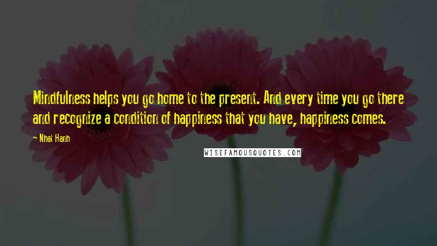 Nhat Hanh Quotes: Mindfulness helps you go home to the present. And every time you go there and recognize a condition of happiness that you have, happiness comes.