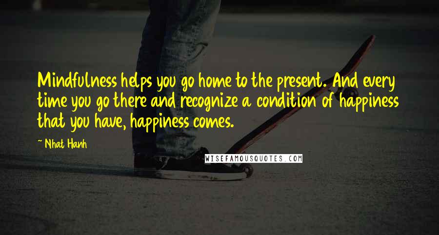 Nhat Hanh Quotes: Mindfulness helps you go home to the present. And every time you go there and recognize a condition of happiness that you have, happiness comes.