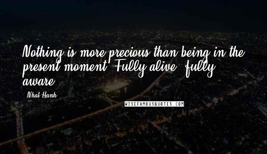 Nhat Hanh Quotes: Nothing is more precious than being in the present moment. Fully alive, fully aware.
