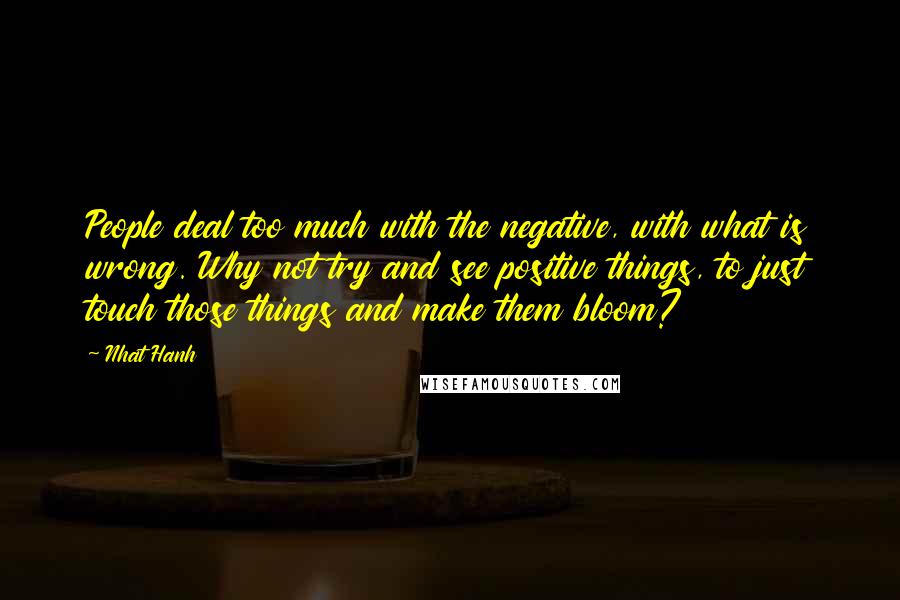 Nhat Hanh Quotes: People deal too much with the negative, with what is wrong. Why not try and see positive things, to just touch those things and make them bloom?